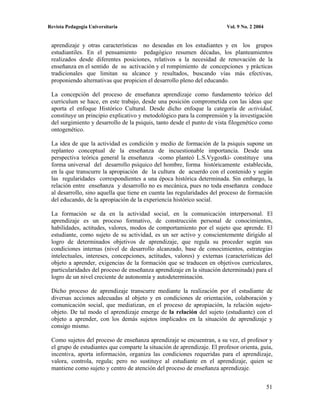 Revista Pedagogía Universitaria                                          Vol. 9 No. 2 2004


 aprendizaje y otras características no deseadas en los estudiantes y en los grupos
 estudiantiles. En el pensamiento pedagógico resumen décadas, los planteamientos
 realizados desde diferentes posiciones, relativos a la necesidad de renovación de la
 enseñanza en el sentido de su activación y el rompimiento de concepciones y prácticas
 tradicionales que limitan su alcance y resultados, buscando vías más efectivas,
 proponiendo alternativas que propicien el desarrollo pleno del educando.

 La concepción del proceso de enseñanza aprendizaje como fundamento teórico del
 curriculum se hace, en este trabajo, desde una posición comprometida con las ideas que
 aporta el enfoque Histórico Cultural. Desde dicho enfoque la categoría de actividad,
 constituye un principio explicativo y metodológico para la comprensión y la investigación
 del surgimiento y desarrollo de la psiquis, tanto desde el punto de vista filogenético como
 ontogenético.

 La idea de que la actividad es condición y medio de formación de la psiquis supone un
 replanteo conceptual de la enseñanza de incuestionable importancia. Desde una
 perspectiva teórica general la enseñanza -como planteó L.S.Vygostki- constituye una
 forma universal del desarrollo psíquico del hombre, forma históricamente establecida,
 en la que transcurre la apropiación de la cultura de acuerdo con el contenido y según
 las regularidades correspondientes a una época histórica determinada. Sin embargo, la
 relación entre enseñanza y desarrollo no es mecánica, pues no toda enseñanza conduce
 al desarrollo, sino aquella que tiene en cuenta las regularidades del proceso de formación
 del educando, de la apropiación de la experiencia histórico social.

 La formación se da en la actividad social, en la comunicación interpersonal. El
 aprendizaje es un proceso formativo, de construcción personal de conocimientos,
 habilidades, actitudes, valores, modos de comportamiento por el sujeto que aprende. El
 estudiante, como sujeto de su actividad, es un ser activo y conscientemente dirigido al
 logro de determinados objetivos de aprendizaje, que regula su proceder según sus
 condiciones internas (nivel de desarrollo alcanzado, base de conocimientos, estrategias
 intelectuales, intereses, concepciones, actitudes, valores) y externas (características del
 objeto a aprender, exigencias de la formación que se traducen en objetivos curriculares,
 particularidades del proceso de enseñanza aprendizaje en la situación determinada) para el
 logro de un nivel creciente de autonomía y autodeterminación.

 Dicho proceso de aprendizaje transcurre mediante la realización por el estudiante de
 diversas acciones adecuadas al objeto y en condiciones de orientación, colaboración y
 comunicación social, que mediatizan, en el proceso de apropiación, la relación sujeto-
 objeto. De tal modo el aprendizaje emerge de la relación del sujeto (estudiante) con el
 objeto a aprender, con los demás sujetos implicados en la situación de aprendizaje y
 consigo mismo.

 Como sujetos del proceso de enseñanza aprendizaje se encuentran, a su vez, el profesor y
 el grupo de estudiantes que comparte la situación de aprendizaje. El profesor orienta, guía,
 incentiva, aporta información, organiza las condiciones requeridas para el aprendizaje,
 valora, controla, regula; pero no sustituye al estudiante en el aprendizaje, quien se
 mantiene como sujeto y centro de atención del proceso de enseñanza aprendizaje.


                                                                                             51
 