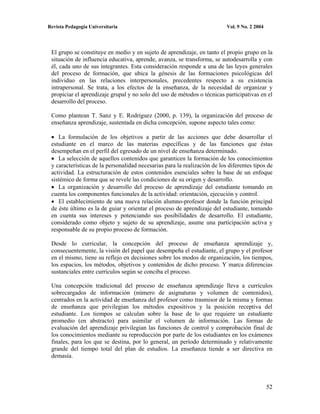 Revista Pedagogía Universitaria                                            Vol. 9 No. 2 2004




 El grupo se constituye en medio y en sujeto de aprendizaje, en tanto el propio grupo en la
 situación de influencia educativa, aprende, avanza, se transforma, se autodesarrolla y con
 él, cada uno de sus integrantes. Esta consideración responde a una de las leyes generales
 del proceso de formación, que ubica la génesis de las formaciones psicológicas del
 individuo en las relaciones interpersonales, precedentes respecto a su existencia
 intrapersonal. Se trata, a los efectos de la enseñanza, de la necesidad de organizar y
 propiciar el aprendizaje grupal y no solo del uso de métodos o técnicas participativas en el
 desarrollo del proceso.

 Como plantean T. Sanz y E. Rodríguez (2000, p. 139), la organización del proceso de
 enseñanza aprendizaje, sustentada en dicha concepción, supone aspecto tales como:

    La formulación de los objetivos a partir de las acciones que debe desarrollar el
 estudiante en el marco de las materias específicas y de las funciones que éstas
 desempeñan en el perfil del egresado de un nivel de enseñanza determinado.
    La selección de aquellos contenidos que garanticen la formación de los conocimientos
 y características de la personalidad necesarias para la realización de los diferentes tipos de
 actividad. La estructuración de estos contenidos esenciales sobre la base de un enfoque
 sistémico de forma que se revele las condiciones de su origen y desarrollo.
    La organización y desarrollo del proceso de aprendizaje del estudiante tomando en
 cuenta los componentes funcionales de la actividad: orientación, ejecución y control.
    El establecimiento de una nueva relación alumno-profesor donde la función principal
 de éste último es la de guiar y orientar el proceso de aprendizaje del estudiante, tomando
 en cuenta sus intereses y potenciando sus posibilidades de desarrollo. El estudiante,
 considerado como objeto y sujeto de su aprendizaje, asume una participación activa y
 responsable de su propio proceso de formación.

 Desde lo curricular, la concepción del proceso de enseñanza aprendizaje y,
 consecuentemente, la visión del papel que desempeña el estudiante, el grupo y el profesor
 en el mismo, tiene su reflejo en decisiones sobre los modos de organización, los tiempos,
 los espacios, los métodos, objetivos y contenidos de dicho proceso. Y marca diferencias
 sustanciales entre currículos según se conciba el proceso.

 Una concepción tradicional del proceso de enseñanza aprendizaje lleva a currículos
 sobrecargados de información (número de asignaturas y volumen de contenidos),
 centrados en la actividad de enseñanza del profesor como trasmisor de la misma y formas
 de enseñanza que privilegian los métodos expositivos y la posición receptiva del
 estudiante. Los tiempos se calculan sobre la base de lo que requiere un estudiante
 promedio (en abstracto) para asimilar el volumen de información. Las formas de
 evaluación del aprendizaje privilegian las funciones de control y comprobación final de
 los conocimientos mediante su reproducción por parte de los estudiantes en los exámenes
 finales, para los que se destina, por lo general, un período determinado y relativamente
 grande del tiempo total del plan de estudios. La enseñanza tiende a ser directiva en
 demasía.




                                                                                               52
 
