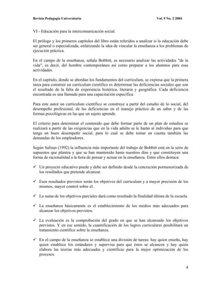 Revista Pedagogía Universitaria                                           Vol. 9 No. 2 2004


VI - Educación para la intercomunicación social.

El prólogo y los primeros capítulos del libro están referidos a analizar si la educación debe
ser general o especializada, enfatizando la idea de vincular la enseñanza a los problemas de
ejecución práctica.

En el campo de la enseñanza, señala Bobbitt, es necesario analizar las actividades "de la
vida", es decir, del hombre contemporáneo así como preparar a los alumnos para esas
actividades.

En el capítulo, donde se abordan los fundamentos del curriculum, se expresa que la primera
tarea para construir un curriculum científico es determinar las deficiencias sociales que son
el resultado de la falta de experiencia histórica, literaria y geográfica. Cada deficiencia
encontrada es una llamada para una capacitación específica.

Para este autor un curriculum científico se construye a partir del estudio de lo social, del
desempeño profesional, de las deficiencias en el manejo práctico de un saber y de las
formas psicológicas en las que un sujeto aprende.

El criterio para determinar el contenido que debe formar parte de un plan de estudios se
realizará a partir de las exigencias que en la vida adulta se le harán al individuo para que
tenga un buen desempeño social, para lo cual se debe tomar en cuenta también las
demandas de los empleadores.

Según Salinas (1992) la influencia más importante del trabajo de Bobbitt está en la serie de
supuestos que plantea y que se han mantenido hasta nuestros días y que constituyen una
forma de racionalidad a la hora de pensar y actuar en la enseñanza. Entre ellos destaca:

    Un proyecto educativo puede y debe ser definido desde la concreción pormenorizada de
    los resultados que pretende alcanzar.

    Esos resultados previstos serán los objetivos del curriculum y a mayor precisión de los
    mismos, mayor control sobre el.

    La suma de los objetivos parciales dará como resultado la finalidad última de la escuela.

    La enseñanza básicamente es el establecimiento de los medios más adecuados para
    alcanzar los objetivos previstos.

    La evaluación es la comprobación del grado en que se han alcanzado los objetivos
    previstos. Y en ese sentido, la cuantificación de los logros curriculares posibilitará un
    tratamiento científico sobre la enseñanza.

    En el campo de la enseñanza se establece una división de tareas: hay quien enseña, hay
    quien establece los estándares y supervisa para que éstos se alcancen y hay quien
    elabora las teorías más adecuadas y científicas para la mejor optimización de los
    procesos.


                                                                                              4
 