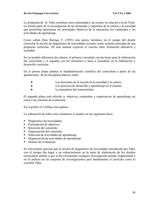Revista Pedagogía Universitaria                                             Vol. 9 No. 2 2004


La propuesta de H. Taba constituye una continuidad y un avance en relación a la de Tyler.
La misma parte de la investigación de las demandas y requisitos de la cultura y la sociedad
que permitirán determinar los principales objetivos de la educación, los contenidos y las
actividades de aprendizaje.

Como señala Díaz Barriga, F. (1993) esta autora introduce en el campo del diseño
curricular la noción de diagnóstico de necesidades sociales como sustento principal de una
propuesta curricular. De esta manera explicita el vínculo entre institución educativa y
sociedad.

En su modelo diferencia dos planos: el primero vinculado con las bases para la elaboración
del curriculum y el segundo con los elementos o fases a considerar en la elaboración y
desarrollo curricular.

En el primer plano plantea la fundamentación científica del curriculum a partir de las
aportaciones de las disciplinas básicas sobre:

                            Las funciones de la escuela en la sociedad y la cultura.
                            Los procesos de desarrollo y aprendizaje en el alumno.
                            La naturaleza del conocimiento.

El segundo plano está referido a: objetivos, contenidos y experiencias de aprendizaje así
como a los sistemas de evaluación.

En el gráfico 4.2 refleja estos planos.

La ordenación de todos estos elementos se traduce en las siguientes fases:

    Diagnóstico de necesidades.
    Formulación de objetivos.
    Selección del contenido.
    Organización del contenido.
    Selección de actividades de aprendizaje.
    Organización de actividades de aprendizaje.
    Sistema de evaluación.

Es conveniente precisar que la noción de diagnóstico de necesidades introducida por Taba,
con el tiempo dio lugar a un reduccionismo en la tarea de elaboración de los diseños
curriculares debido a que se ha considerado cualquier investigación aislada, fragmentada y
no el análisis de un conjunto de investigaciones para fundamentar el currículo como lo
concibió Taba.




                                                                                                58
 