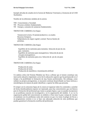 Revista Pedagogía Universitaria                                           Vol. 9 No. 2 2004


Ejemplo del plan de estudios de la Carrera de Medicina Veterinaria y Zootecnia de la UAM
Xochimilco.

Nombre de los diferentes módulos de la carrera:

TID: Conocimiento y Sociedad.
TD: Procesos celulares fundamentales.
TD Energía y consumo de sustancias fundamentales.

TRONCO DE CARRERA (1ra Etapa):

      Tenencia de la tierra. El animal productivo y su medio.
      Recursos forrajeros.
      Subproductos de origen vegetal y animal. Nuevas fuentes de
      proteínas.

TRONCO DE CARRERA (2da Etapa):

       Equilibrio de los nutrientes para rumiantes. Selección de pie de cría
       para rumiantes.
       Equilibrio de nutrientes para monogástricos. Selección de pie de
       cría para monogástricos.
       Equilibrio de nutrientes para aves. Selección de pie de cría para
       aves.

TRONCO DE CARRERA (3ra Etapa):

       Producción de carne.
       Producción de leche.
       Producción de mamíferos e inseminación artificial.

Un análisis critico del Sistema Modular nos lleva a afirmar que el mismo constituye una
innovación educativa importante a nivel de la educación superior que ha permanecido en el
tiempo y ha posibilitado la formación de muy buenos profesionales. Sin embargo, como
señalan sus propios protagonistas, es necesario continuar desarrollando sus bases teóricas y
metodológicas de manera de poder identificar y superar las fallas que presenta.

El romper con la estructura lógica de la ciencia al organizar todos los contenidos a asimilar
de forma interdisciplinaria requiere ser repensado, pues hay conocimientos que son básicos
para la formación del profesional que tienen su propia lógica y que no pueden incorporarse
en un problema concreto de investigación y en la organización del módulo. A su vez la
organización global del conocimiento en módulos si bien tiene la gran ventaja de vincular
al estudiante con los problemas reales del contexto en que vive tiene el peligro de llevar a
un pragmatismo extremo si no se hace una adecuada selección de estos problemas que
puedan garantizar la formación científica del profesional.




                                                                                              65
 