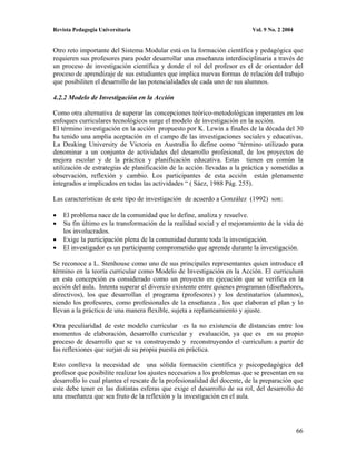 Revista Pedagogía Universitaria                                           Vol. 9 No. 2 2004


Otro reto importante del Sistema Modular está en la formación científica y pedagógica que
requieren sus profesores para poder desarrollar una enseñanza interdisciplinaria a través de
un proceso de investigación científica y donde el rol del profesor es el de orientador del
proceso de aprendizaje de sus estudiantes que implica nuevas formas de relación del trabajo
que posibiliten el desarrollo de las potencialidades de cada uno de sus alumnos.

4.2.2 Modelo de Investigación en la Acción

Como otra alternativa de superar las concepciones teórico-metodológicas imperantes en los
enfoques curriculares tecnológicos surge el modelo de investigación en la acción.
El término investigación en la acción propuesto por K. Lewin a finales de la década del 30
ha tenido una amplia aceptación en el campo de las investigaciones sociales y educativas.
La Deaking University de Victoria en Australia lo define como “término utilizado para
denominar a un conjunto de actividades del desarrollo profesional, de los proyectos de
mejora escolar y de la práctica y planificación educativa. Estas tienen en común la
utilización de estrategias de planificación de la acción llevadas a la práctica y sometidas a
observación, reflexión y cambio. Los participantes de esta acción están plenamente
integrados e implicados en todas las actividades “ ( Sáez, 1988 Pág. 255).

Las características de este tipo de investigación de acuerdo a González (1992) son:

    El problema nace de la comunidad que lo define, analiza y resuelve.
    Su fin último es la transformación de la realidad social y el mejoramiento de la vida de
    los involucrados.
    Exige la participación plena de la comunidad durante toda la investigación.
    El investigador es un participante comprometido que aprende durante la investigación.

Se reconoce a L. Stenhouse como uno de sus principales representantes quien introduce el
término en la teoría curricular como Modelo de Investigación en la Acción. El curriculum
en esta concepción es considerado como un proyecto en ejecución que se verifica en la
acción del aula. Intenta superar el divorcio existente entre quienes programan (diseñadores,
directivos), los que desarrollan el programa (profesores) y los destinatarios (alumnos),
siendo los profesores, como profesionales de la enseñanza , los que elaboran el plan y lo
llevan a la práctica de una manera flexible, sujeta a replanteamiento y ajuste.

Otra peculiaridad de este modelo curricular es la no existencia de distancias entre los
momentos de elaboración, desarrollo curricular y evaluación, ya que es en su propio
proceso de desarrollo que se va construyendo y reconstruyendo el curriculum a partir de
las reflexiones que surjan de su propia puesta en práctica.

Esto conlleva la necesidad de una sólida formación científica y psicopedagógica del
profesor que posibilite realizar los ajustes necesarios a los problemas que se presentan en su
desarrollo lo cual plantea el rescate de la profesionalidad del docente, de la preparación que
este debe tener en las distintas esferas que exige el desarrollo de su rol, del desarrollo de
una enseñanza que sea fruto de la reflexión y la investigación en el aula.




                                                                                              66
 