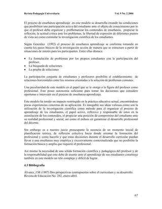 Revista Pedagogía Universitaria                                            Vol. 9 No. 2 2004


El proceso de enseñanza aprendizaje en este modelo se desarrolla creando las condiciones
que posibiliten una participación activa del estudiante ante el objeto de conocimiento por lo
que el profesor debe organizar y problematizar los contenidos de enseñanza, propiciar la
reflexión, la actitud critica ante los problemas, la libertad de expresión de diferentes puntos
de vista así como estimular la investigación científica de los estudiantes.

Según González (1992) el proceso de enseñanza aprendizaje se conforma tomando en
cuenta los pasos básicos de la investigación acción de manera que se estructure a partir de
situaciones de interés para los participantes. Entre ellas destaca:

    La formulación de problemas por los propios estudiantes con la participación del
    profesor.
    La búsqueda de soluciones.
    La prueba de soluciones

La participación conjunta de estudiantes y profesores posibilita el establecimiento de
relaciones horizontales entre los mismos orientadas a la solución de problemas comunes.

Una peculiaridad de este modelo es el papel que se le otorga a la figura del profesor como
profesional. Este posee autonomía suficiente para tomar las decisiones que considere
oportunas e intervenir en el proceso de enseñanza-aprendizaje.

Este modelo ha tenido un impacto restringido en la práctica educativa actual, encontrándose
pocas experiencias concretas de su aplicación. Es innegable sus ideas valiosas como son la
utilización de la investigación científica como método para el organizar el proceso de
aprendizaje de los estudiantes, el papel activo, reflexivo y responsable de estos en la
asimilación de los contenidos, el propiciar una posición de compromiso del estudiante ante
su realidad profesional y social, así como el énfasis en garantizar el desarrollo profesional
del docente.

Sin embargo es a nuestro juicio preocupante la ausencia de un momento inicial de
planificación teórica, de reflexión colectiva hacia donde orientar la formación del
profesional y como hacerlo y que estas decisiones durante el desarrollo curricular puedan
llevar a una enseñanza muy empírica y excesivamente contextualizada que no posibilite la
formación básica y amplia que requiere el profesional.

Así mismo la necesidad de una sólida formación científica y pedagógica del profesor y de
la responsabilidad que este debe de asumir ante el aprendizaje de sus estudiantes constituye
también en este modelo un reto complejo y difícil de lograr.

4.3 Bibliografía

Álvarez, J.M (1987) Dos perspectivas contrapuestas sobre el curriculum y su desarrollo.
Revista de Educación No. 282, enero-abril.




                                                                                               67
 