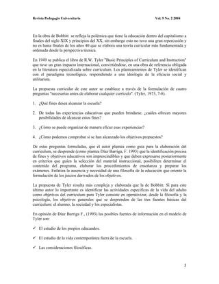 Revista Pedagogía Universitaria                                          Vol. 9 No. 2 2004




En la obra de Bobbitt se refleja la polémica que tiene la educación dentro del capitalismo a
finales del siglo XIX y principios del XX, sin embargo esto no tuvo una gran repercusión y
no es hasta finales de los años 40 que se elabora una teoría curricular más fundamentada y
ordenada desde la perspectiva técnica.

En 1949 se publica el libro de R.W. Tyler "Basic Principles of Curriculum and Instruction"
que tuvo un gran impacto internacional, convirtiéndose, en una obra de referencia obligada
en la literatura especializada sobre curriculum. Los planteamientos de Tyler se identifican
con el paradigma tecnológico, respondiendo a una ideología de la eficacia social y
utilitarista.

La propuesta curricular de este autor se establece a través de la formulación de cuatro
preguntas "necesarias antes de elaborar cualquier currículo". (Tyler, 1973, 7-8).

1. ¿Qué fines desea alcanzar la escuela?

2. De todas las experiencias educativas que pueden brindarse. ¿cuáles ofrecen mayores
   posibilidades de alcanzar estos fines?

3. ¿Cómo se puede organizar de manera eficaz esas experiencias?

4. ¿Cómo podemos comprobar si se han alcanzado los objetivos propuestos?

De estas preguntas formuladas, que el autor plantea como guía para la elaboración del
curriculum, se desprende (como plantea Díaz Barriga, F. 1993) que la identificación precisa
de fines y objetivos educativos son imprescindibles y que deben expresarse posteriormente
en criterios que guíen la selección del material instruccional, posibiliten determinar el
contenido del programa, elaborar los procedimientos de enseñanza y preparar los
exámenes. Enfatiza la ausencia y necesidad de una filosofía de la educación que oriente la
formulación de los juicios derivados de los objetivos.

La propuesta de Tyler resulta más compleja y elaborada que la de Bobbitt. Si para este
último autor lo importante es identificar las actividades específicas de la vida del adulto
como objetivos del curriculum para Tyler consiste en operativizar, desde la filosofía y la
psicología, los objetivos generales que se desprenden de las tres fuentes básicas del
curriculum: el alumno, la sociedad y los especialistas.

En opinión de Díaz Barriga F., (1993) las posibles fuentes de información en el modelo de
Tyler son:

    El estudio de los propios educandos.

    El estudio de la vida contemporánea fuera de la escuela.

    Las consideraciones filosóficas.



                                                                                             5
 