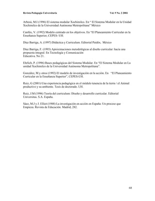 Revista Pedagogía Universitaria                                          Vol. 9 No. 2 2004


Arbesú, M.I (1996) El sistema modular Xochimilco. En “ El Sistema Modular en la Unidad
Xochimilco de la Universidad Autónoma Metropolitana” México

Canfúx, V. (1992) Modelo centrado en los objetivos. En “El Planeamiento Curricular en la
Enseñanza Superior, CEPES- UH.

Díaz Barriga, A. (1997) Didáctica y Curriculum. Editorial Paidós, México

Díaz Barriga, F. (1993) Aproximaciones metodológicas al diseño curricular: hacia una
propuesta integral. En Tecnología y Comunicación
Educativa. No 21.

Ehrlich, P. (1996) Bases pedagógicas del Sistema Modular. En “El Sistema Modular en La
unidad Xochimilco de la Universidad Autónoma Metropolitana”.

González, M y otros (1992) El modelo de investigación en la acción. En “El Planeamiento
Curricular en la Enseñanza Superior”, CEPES-UH.

Ruiz, G (2001) Una experiencia pedagógica en el módulo tenencia de la tierra / el Animal
productivo y su ambiente. Tesis de doctorado. UH.

Ruiz, J.M (1996) Teoría del curriculum: Diseño y desarrollo curricular. Editorial
Universitas. S.A. España.

Sáez, M.J y J. Elliot (1988) La investigación en acción en España: Un proceso que
Empieza. Revista de Educación. Madrid, 282.




                                                                                             68
 