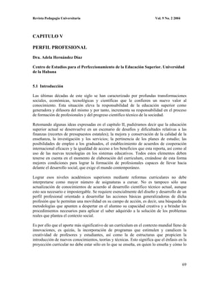 Revista Pedagogía Universitaria                                           Vol. 9 No. 2 2004




CAPITULO V

PERFIL PROFESIONAL

Dra. Adela Hernández Díaz

Centro de Estudios para el Perfeccionamiento de la Educación Superior. Universidad
de la Habana


5.1 Introducción

Las últimas décadas de este siglo se han caracterizado por profundas transformaciones
sociales, económicas, tecnológicas y científicas que le confieren un nuevo valor al
conocimiento. Esta situación eleva la responsabilidad de la educación superior como
generadora y difusora del mismo y por tanto, incrementa su responsabilidad en el proceso
de formación de profesionales y del progreso científico técnico de la sociedad.

Retomando algunas ideas expresadas en el capítulo II, pudiéramos decir que la educación
superior actual se desenvuelve en un escenario de desafíos y dificultades relativas a las
finanzas (recortes de presupuestos estatales); la mejora y conservación de la calidad de la
enseñanza, la investigación y los servicios; la pertinencia de los planes de estudio; las
posibilidades de empleo a los graduados, el establecimiento de acuerdos de cooperación
internacional eficaces y la igualdad de acceso a los beneficios que esta reporta, así como al
uso de las nuevas tecnologías en los sistemas educativos. Todos estos elementos deben
tenerse en cuenta en el momento de elaboración del curriculum, creándose de esta forma
mejores condiciones para lograr la formación de profesionales capaces de llevar hacia
delante el desarrollo social, que exige el mundo contemporáneo.

Lograr esos niveles académicos superiores mediante reformas curriculares no debe
interpretarse como mayor número de asignaturas a cursar. No es tampoco sólo una
actualización de conocimientos de acuerdo al desarrollo científico técnico actual, aunque
esto sea necesario e impostergable. Se requiere esencialmente del diseño y desarrollo de un
perfil profesional orientado a desarrollar las acciones básicas generalizadoras de dicha
profesión que le permitan una movilidad en su campo de acción, es decir, una búsqueda de
metodologías que apunten a despertar en el alumno su capacidad creativa y a brindar los
procedimientos necesarios para aplicar el saber adquirido a la solución de los problemas
reales que plantea el contexto social.

Es por ello que el aporte más significativo de un currículum en el contexto mundial lleno de
innovaciones, es quizás, la incorporación de programas que estimulen y canalicen la
creatividad de profesores y estudiantes, así como la de estructuras que propicien la
introducción de nuevos conocimientos, teorías y técnicas. Esto significa que el énfasis en la
proyección curricular no debe estar sólo en lo que se enseña, en quien lo enseña y cómo lo



                                                                                              69
 