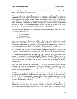 Revista Pedagogía Universitaria                                            Vol. 9 No. 2 2004


hace, sino fundamentalmente en lo que los estudiantes tienen que aprender, lo que debe
quedar expresado en el perfil profesional.

Un proyecto educativo es generador de prácticas sociales, no reproduce de forma mecánica
la sociedad, sino que actúa sobre ella para su transformación creadora. Por tanto, le
corresponde a la Universidad no sólo formar profesionales para el momento actual sino
para el futuro con vistas a llevar hacia delante el desarrollo, con conciencia de servicio a su
país y dispuestos a incorporar de manera independiente las innovaciones dentro de su
profesión, así como los cambios sociales sobre los que repercute; de ahí que el currículum
deba prever los mecanismos para poder efectuar ajustes y actualización.

El diseño curricular se concreta en 3 momentos fundamentales entre los cuales debe existir
una relación lógica, ellos son:

              Perfil profesional
              Plan de estudios
              Programas docentes

Estos tres momentos del diseño que reflejan niveles de generalidad diferente en la
planificación curricular desde un nivel macro hasta el diseño a nivel micro de una
asignatura y clase concreta, se encuentra en la literatura denominada de manera diversa, así
como los encargados de su diseño varía según las políticas educativas de cada país.

Por ejemplo, en Cuba este proceso ha tenido variaciones, aunque siempre ha estado dirigido
y orientado metodológicamente a escala nacional por el Ministerio de Educación Superior.

La Reforma Universitaria puesta en práctica en 1962 marca un hecho trascendente en el
proceso de organización y consolidación de la Educación Superior Cubana que en ese
momento tenía un gran reto: la formación de la fuerza de trabajo calificada responsable de
llevar hacia delante el desarrollo de la nueva sociedad que se proponía el proceso
revolucionario.

Como bien señala Martínez, R. (1999, pág.2) “....un rasgo característico de esta etapa lo
constituyo la relativa independencia de las universidades existentes para crear
descentralizadamente carreras, ramas u especialidades con el propósito de satisfacer los
urgentes requerimientos del país”.

De elaboraron en ese período los primeros documentos que intentaban orientar la formación
de un graduado integral con una preparación amplia capaz de resolver los problemas de su
entorno, es decir, se trata desde el establecimiento de principios y concepciones teóricas
relativas al profesional orientar la elaboración de planes y programas de estudio a través de
los que se instrumenta su formación.

Hay en este momento una explosión de la matricula universitaria, acompañada de una alta
inexperiencia de gran parte del personal docente que requiere de orientación. Las
resoluciones emitidas en esos primeros años de la década del 70 logran una primera



                                                                                               70
 