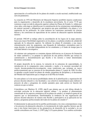 Revista Pedagogía Universitaria                                           Vol. 9 No. 2 2004


aproximación a la unificación de los planes de estudio a escala nacional, estableciendo una
serie de parámetros.

La creación en 1976 del Ministerio de Educación Superior posibilitó mejores condiciones
para la organización y desarrollo de la enseñanza universitaria. En el curso 77-78 que
comienza a regir en toda la educación superior cubana los Planes de Estudio A, válidos por
cinco años; está etapa se identifica por la centralización de las orientaciones metodológicas
de carácter nacional y obligatorias, que propicia una gran estabilidad a los planes y a la
superación de los profesores. Se crean entonces las comisiones nacionales de ciencias
básicas y las comisiones de especialistas de los centros de educación superior declarados
rectores.

El período 1982-89 se trabaja sobre la consolidación de los logros de la etapa anterior,
busca una mayor flexibilidad organizativa en los planes y se plantea estudios de calidad del
egresado de la educación superior. Se elaboran los planes B orientados a una mayor
sistematización entre las asignaturas, una búsqueda de indicadores orientadores para la
carga docente, la actividad independiente de los estudiantes y el fondo de tiempo para la
actividad laboral e investigativa.

Al culminar este quinquenio se constatan algunas deficiencias en el proceso de formación
de orden cualitativo y se propone la aplicación de una política flexible que incluye la
centralización y descentralización que faculta a los rectores a tomar determinadas
decisiones curriculares.

El propio desarrollo de la ciencia, la variación de la estructura de especialidades, la
introducción de la computación como contenido y medio y la creciente necesidad del
vínculo docente-producción-investigación, crean condiciones que reclaman un nuevo
perfeccionamiento que se concreta en los denominados planes C a partir de 1990. En ellos
se aprueba a escala central los planes de estudio, programas de disciplinas y el documento
del Modelo del Especialista que se integra en el del Plan de Estudio.

En estos planes se le da nuevas posibilidades dentro de la planificación y organización del
proceso docente-educativo a las facultades y sus colectivos metodológicos para elaborar el
proyecto de plan y programas de estudio ajustados para cada carrera en función del
contexto en que se realiza.

Coincidimos con Martínez R. (1999, pág.9) que plantea que en está última década la
actividad curricular de la educación superior cubana “...se produce el afianzamiento
centralizado de los aspectos estratégicos de los planes de estudio y sé amplia la gama de los
aspectos que se descentralizan, manifestándose la tendencia de una organización del
proceso docente-educativo de manera más flexible y participativa en la aplicación de los
planes y programas perfeccionados derivados de los planes de estudio C”.

Evidentemente la adecuación de los perfiles profesionales a los retos contemporáneos exige
a los procesos de planeación educativa, la incorporación de todos aquellos factores que de
una u otra forma intervienen en las perspectivas de desarrollo de la sociedad y en ese
sentido coincidimos con Visser, J. (1997) pág 2 (15) quien plantea "Los cambios acelerados


                                                                                              71
 