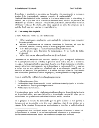Revista Pedagogía Universitaria                                                          Vol. 9 No. 2 2004


desarrollado el estudiante en su proceso de formación, este generalmente se expresa en
términos de los objetivos finales a alcanzar en un nivel de enseñanza dado.1
Es el Perfil Profesional el medio en el que se concreta el vínculo entre la educación y la
sociedad, por lo que debe en su elaboración considerar tanto, el nivel de partida de los
estudiantes que inician su formación (conocimientos, habilidades, intereses hacia el estudio,
estrategias y métodos de estudio, entre otros aspectos), así como las exigencias de la
sociedad donde va a tener lugar ese proyecto educativo.

5.3 Funciones y tipos de perfil

El Perfil Profesional cumple una serie de funciones:

        Ofrece una imagen o idealización contextualizada del profesional en un momento y
      lugar determinado.
        Orienta la determinación de objetivos curriculares de formación, así como los
      contenidos, métodos, formas y medios de planes y programas de estudios.
        Sirve de referencia para la valoración de la calidad de la formación.
        Aporta criterios para determinar la caracterización de un puesto de trabajo
      profesional.
        Ofrece información sobre posible utilización del profesional.

La elaboración del perfil debe tener en cuenta también su grado de amplitud, determinado
por la conceptualización con se trabaja la profesión de la cual se trate. Si se asume una
concepción básica generalizadora requiere en el cuarto nivel de enseñanza una orientación a
las especializaciones más importantes que se demanda en su región y país. Si en el pregrado
se trabaja con una concepción especializada dirigida a una dimensión específica de esa
profesión, el postgrado debe profundizar o actualizar esa especialización. Lógicamente
estas definiciones apuntan a los límites del pregrado y a la responsabilidad del postgrado.

Según la amplitud del perfil profesional pueden encontrarse:

1. Perfil amplio o generalista.
2. Perfil amplio con perfiles terminales, que en los últimos años del pregrado, se orientan a
   una determinada área del quehacer profesional.
3. Perfil estrecho especializado.

El predominio de uno u otro ha estado determinado por el propio desarrollo de la ciencia,
por la profundización y superespecialización en determinados campos del saber, que en
muchos casos han generado una tendencia al diseño de perfiles estrechos.

En el pregrado la historia ha demostrado que ese perfil estrecho si bien permite la
formación de un especialista en un área muy específica, exige de una apertura en el
espectro de la estructura de carreras de una institución y con ello, la multiplicación de

1
  El perfil profesional es tan válido para el pregrado como para el postgrado, con frecuencia se identifica con
los objetivos finales de formación, en este caso el Perfil profesional se materializa en un documento que
sintetiza una serie de elementos que permiten una verdadera representación de ese profesional.


                                                                                                             73
 