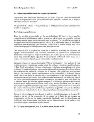 Revista Pedagogía Universitaria                                           Vol. 9 No. 2 2004


5.4 Exigencias para la elaboración del perfil profesional

Lógicamente este proceso de determinación del Perfil exige una contextualización que
integre las exigencias sociales, que se expresan como los retos a enfrentar por el proyecto
educativo que se está diseñando.

Al respecto N.F. Talizina (1993) plantea que el perfil profesional debe contemplar tres
niveles de exigencias:

5.4.1 Exigencias de la época.

Tipos de actividad argumentadas por las particularidades del siglo, es decir, aquellos
conocimientos y habilidades de carácter general, no privativos de una profesión, sino que
son inherentes de todos los profesionales contemporáneos. Por ejemplo la generación y
velocidad del conocimiento que caracteriza esta era de la información, exige de habilidades
específicas para la búsqueda, procesamiento y fijación de la misma, lo cual muy pocas
veces constituye proyecciones previstas en el perfil profesional.

Otro requisito que ha surgido con fuerza es la necesidad de trabajo en colectivos, en
equipos multidisciplinarios que requieren habilidades de comunicación interpersonal.
Aunque esta constituye una exigencia de la época, no excluye que existan profesiones que
hacen este contenido objeto específico de su formación profesional, como puede ser el
médico y el maestro, el psicólogo, el comunicador social entre otros.

Semejante situación le impone el uso de las NTIC en la Educación y en el quehacer de todo
profesional, como exigencia del mundo actual. Sin embargo coincidimos con Castellanos,
H. Pág. 7 (s/f) quien plantea "ninguna investigación pedagógica seria puede partir de bases,
prejuicios, ni soportará indemne las demandas sociales alimentadas por la poderosa alianza
que representan los medios de comunicación, la industria y los publicistas, interesados en
saturar a las escuelas y a sus comunidades con productos tecnológicos de la más diversa
índole, sino existe detrás un respaldo enérgico que la preserve de los intereses creados. En
este sentido, es vital que las más altas actividades educativas apoyen con decisión y firmeza
los ideales educativos que tanto reclaman, y que tengan la valentía de decir a los padres y a
la sociedad entera que no deben esperar milagros de la tecnología aplicada a la educación.
Si en los países líderes en tecnificación, veinte años y billones de dólares sólo han servido
para producir un puñado de ejemplos positivos, es evidente que no cabe medir la excelencia
del sistema educativo por la cantidad de computadoras disponibles sino por la calidad de
sus maestros, el profesionalismo de sus métodos y la formación integral de sus alumnos".

Dentro de este nivel general también está lo relativo a las habilidades para la dirección del
colectivo, ya sea de la producción, de un equipo de trabajo, de un proyecto de
investigación, por lo que se requiere desarrollar habilidades para la identificación de
problemas, toma de decisiones, entre otras, que en algún momento de su quehacer todo
profesional requiere para su desempeño como tal.

5.4.2 Exigencias propias del país, de la región, de su sistema social.



                                                                                              75
 