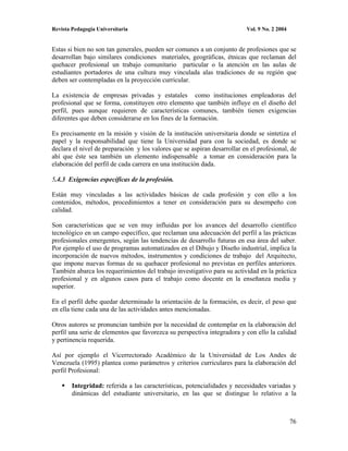 Revista Pedagogía Universitaria                                           Vol. 9 No. 2 2004


Estas si bien no son tan generales, pueden ser comunes a un conjunto de profesiones que se
desarrollan bajo similares condiciones materiales, geográficas, étnicas que reclaman del
quehacer profesional un trabajo comunitario particular o la atención en las aulas de
estudiantes portadores de una cultura muy vinculada alas tradiciones de su región que
deben ser contempladas en la proyección curricular.

La existencia de empresas privadas y estatales como instituciones empleadoras del
profesional que se forma, constituyen otro elemento que también influye en el diseño del
perfil, pues aunque requieren de características comunes, también tienen exigencias
diferentes que deben considerarse en los fines de la formación.

Es precisamente en la misión y visión de la institución universitaria donde se sintetiza el
papel y la responsabilidad que tiene la Universidad para con la sociedad, es donde se
declara el nivel de preparación y los valores que se aspiran desarrollar en el profesional, de
ahí que éste sea también un elemento indispensable a tomar en consideración para la
elaboración del perfil de cada carrera en una institución dada.

5.4.3 Exigencias específicas de la profesión.

Están muy vinculadas a las actividades básicas de cada profesión y con ello a los
contenidos, métodos, procedimientos a tener en consideración para su desempeño con
calidad.

Son características que se ven muy influidas por los avances del desarrollo científico
tecnológico en un campo específico, que reclaman una adecuación del perfil a las prácticas
profesionales emergentes, según las tendencias de desarrollo futuras en esa área del saber.
Por ejemplo el uso de programas automatizados en el Dibujo y Diseño industrial, implica la
incorporación de nuevos métodos, instrumentos y condiciones de trabajo del Arquitecto,
que impone nuevas formas de su quehacer profesional no previstas en perfiles anteriores.
También abarca los requerimientos del trabajo investigativo para su actividad en la práctica
profesional y en algunos casos para el trabajo como docente en la enseñanza media y
superior.

En el perfil debe quedar determinado la orientación de la formación, es decir, el peso que
en ella tiene cada una de las actividades antes mencionadas.

Otros autores se pronuncian también por la necesidad de contemplar en la elaboración del
perfil una serie de elementos que favorezca su perspectiva integradora y con ello la calidad
y pertinencia requerida.

Así por ejemplo el Vicerrectorado Académico de la Universidad de Los Andes de
Venezuela (1995) plantea como parámetros y criterios curriculares para la elaboración del
perfil Profesional:

        Integridad: referida a las características, potencialidades y necesidades variadas y
        dinámicas del estudiante universitario, en las que se distingue lo relativo a la



                                                                                              76
 
