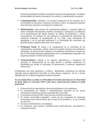Revista Pedagogía Universitaria                                           Vol. 9 No. 2 2004


        formación profesional científica actualizada, formación sociohumanista, vinculada a
        las necesidades del sujeto en formación, los valores y el autodesarrollo en general.

        Comprehensividad: orientada a la necesaria integración de las misiones de la
        Universidad a la estructura y el proceso curricular, es decir, la integración armónica
        entre docencia, extensión e investigación y producción.

        Modernización: como proceso de actualización dinámico y constante dado los
        ritmos acelerados del desarrollo científico, tecnológico y humanista y su influencia
        en la transformación del trabajo humano, las formas de producción y valores
        socioculturales. Se incluyen en este parámetro la necesidad de desarrollar una
        conciencia ambiental, la incorporación de las NTIC como herramienta de
        aprendizaje y de la actividad profesional y la flexibilidad del curriculum que
        posibilite mayor competitividad, entre otros aspectos.

        Pertinencia Social: Se refiere a la incorporación en el curriculum de los
        conocimientos, tecnologías, valores, formas de concebir el proceso de enseñanza y
        aprendizaje, las formas de dar respuesta a los problemas del entorno, la manera en
        que la Universidad participa conjuntamente con la comunidad para responder a las
        exigencias actuales y futuras de la sociedad.

        Tecnocurriculares: referida a los aspectos organizativos y normativos del
        currículo, la determinación de la carga horaria y períodos académicos, la
        flexibilidad que brinda el curriculum, la permanencia y estructura organizativa
        institucional.

Consideramos que estos parámetros y criterios identificados, constituyen un referente
adecuado para la elaboración del perfil, en tanto abarcan exigencias de los 3 niveles
señalados por N.F.Talízina integrados de manera coherente.

En esta misma línea se señala en el Paradigma Curricular declarado por la Universidad
de Santa Marta en Venezuela (1997) como marco referencial para elaborar el perfil
profesional:

        El desarrollo de la capacidad de solución de problemas en los estudiantes.
        La incorporación de cambios y transformaciones derivadas de las nuevas
        concepciones científicas y técnicas generadas por la sociedad.
        La incorporación de las NTIC como eje transversal del currículum.
        El vínculo universidad comunidad, a partir de una concepción de institución
        universitaria como sistema abierto que se nutre de la sociedad y a la vez le brinda
        sus servicios.
        Un nuevo rol del profesor y el estudiante.
        La evaluación como proceso multidireccional (autoevaluación, coevaluación y
        evaluación externa).




                                                                                              77
 