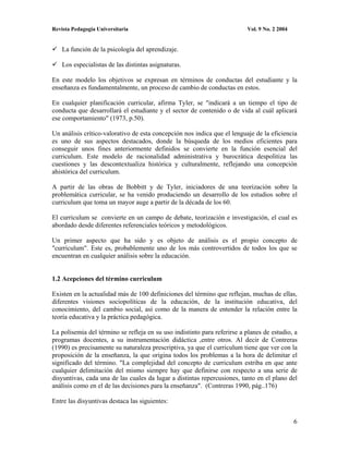 Revista Pedagogía Universitaria                                           Vol. 9 No. 2 2004


    La función de la psicología del aprendizaje.

    Los especialistas de las distintas asignaturas.

En este modelo los objetivos se expresan en términos de conductas del estudiante y la
enseñanza es fundamentalmente, un proceso de cambio de conductas en estos.

En cualquier planificación curricular, afirma Tyler, se "indicará a un tiempo el tipo de
conducta que desarrollará el estudiante y el sector de contenido o de vida al cuál aplicará
ese comportamiento" (1973, p.50).

Un análisis crítico-valorativo de esta concepción nos indica que el lenguaje de la eficiencia
es uno de sus aspectos destacados, donde la búsqueda de los medios eficientes para
conseguir unos fines anteriormente definidos se convierte en la función esencial del
curriculum. Este modelo de racionalidad administrativa y burocrática despolitiza las
cuestiones y las descontextualiza histórica y culturalmente, reflejando una concepción
ahistórica del curriculum.

A partir de las obras de Bobbitt y de Tyler, iniciadores de una teorización sobre la
problemática curricular, se ha venido produciendo un desarrollo de los estudios sobre el
curriculum que toma un mayor auge a partir de la década de los 60.

El curriculum se convierte en un campo de debate, teorización e investigación, el cual es
abordado desde diferentes referenciales teóricos y metodológicos.

Un primer aspecto que ha sido y es objeto de análisis es el propio concepto de
"curriculum". Este es, probablemente uno de los más controvertidos de todos los que se
encuentran en cualquier análisis sobre la educación.


1.2 Acepciones del término curriculum

Existen en la actualidad más de 100 definiciones del término que reflejan, muchas de ellas,
diferentes visiones sociopolíticas de la educación, de la institución educativa, del
conocimiento, del cambio social, así como de la manera de entender la relación entre la
teoría educativa y la práctica pedagógica.

La polisemia del término se refleja en su uso indistinto para referirse a planes de estudio, a
programas docentes, a su instrumentación didáctica ,entre otros. Al decir de Contreras
(1990) es precisamente su naturaleza prescriptiva, ya que el curriculum tiene que ver con la
proposición de la enseñanza, la que origina todos los problemas a la hora de delimitar el
significado del término. "La complejidad del concepto de curriculum estriba en que ante
cualquier delimitación del mismo siempre hay que definirse con respecto a una serie de
disyuntivas, cada una de las cuales da lugar a distintas repercusiones, tanto en el plano del
análisis como en el de las decisiones para la enseñanza". (Contreras 1990, pág..176)

Entre las disyuntivas destaca las siguientes:


                                                                                              6
 
