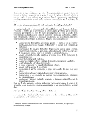 Revista Pedagogía Universitaria                                                        Vol. 9 No. 2 2004


En este caso si bien consideramos que estos referentes son acertados, a nuestro juicio los
mismos se limitan a exigencias de la época, el país y la región, no haciendo alusión a
aspectos propios de cada profesión que le imprimen al perfil esa orientación específica que
constituyen exigencias de las actividades básicas de cada profesión que lo distinguen de
otro.

5.5 Aspectos a tener en consideración en la elaboración de perfiles profesionales2

La experiencia obtenida en este campo en los últimos 15 años, a partir de trabajos de diseño
y rediseño de perfiles que se aproximen a la solución de los problemas de la formación
profesional que imponen los retos del mundo contemporáneo, así como el estudio de la
bibliografía especializada, nos ha permitido identificar y enriquecer un listado de aspectos
tanto externos como internos a la institución universitaria, que consideramos necesarios
tomarlos en consideración para la elaboración del perfil profesional, ellos son:

       Caracterización demográfica, económica, política y científica en el contexto
       mundial, país, región, su perspectiva de desarrollo y su impacto en la formación del
       profesional.
       Determinación del concepto de hombre, de profesional que se aspira a formar,
       concepción de enseñanza, de aprendizaje, del estudiante, del profesor y del proceso
       de conocimiento humano a través de los cuales se aspira su formación.
       Vínculo Universidad-Sociedad a partir de la visión y misión de las instituciones de
       educación superior.
       Desarrollo histórico de la profesión.
       Caracterización de la profesión (prácticas dominantes, emergentes y decadentes.
       La estructura de las actividades profesionales
       El campo ocupacional y el mercado laboral actual y futuro.
       Vínculo perfil exigencias de la profesión.
       Experiencias de perfiles semejantes en otras universidades del país o de otros
       países.
       Características del claustro o planta docente: su nivel de preparación.
       Características de los estudiantes que ingresan y/o exigencias para los estudiantes
       que aspiran a ingresar.
       Instalaciones y recursos materiales necesarios y financieros disponibles, para la
       formación profesional.
Cada uno de estos elementos posibilita fundamentar y proponer el sistema de objetivos de
formación, en sus condiciones concretas de realización en un contexto histórico y social
dado.

5.6 Metodologías de elaboración de perfiles profesionales

aquí van párrafos valorativos de las formas anteriores de elaboración del perfil a partir de
lo que se plantee en el capítulo de Teresa


2
 Todos estos elementos son también válidos para el rediseño de perfiles profesionales, en el proceso de
perfeccionamiento curricular.


                                                                                                           78
 