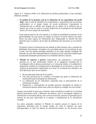 Revista Pedagogía Universitaria                                            Vol. 9 No. 2 2004


Según N. F. Talízina (1986) en la elaboración de perfiles profesionales se han utilizados
diferentes métodos:

    1. El análisis de la práctica real de la utilización de los especialistas del perfil
       dado. Aquí se trata de identificar los componentes y características de las acciones
       profesionales en el propio campo de acción profesional. Lógicamente la
       información que se obtiene está sesgada por los límites de la situación que se
       analiza, por lo que se acota a lo actual, desprovisto de la perspectiva de desarrollo
       futuro y de otros campos de la profesión.

       Como aspecto positivo de este método se le señala la posibilidad de penetrar en las
       particularidades de cada puesto de trabajo de manera vivencial, directa, por tanto,
       ofrece una gran riqueza de información pero fragmentada en función del área
       específica que se estudia o de los tipos de problemas más frecuentes en un contexto
       dado.

       En nuestro criterio la utilización de este método no debe limitarse sólo a constatar las
       habilidades directamente vinculadas a las actividades básicas de la profesión de que
       se trate, sino que además posibilita identificar in situ todas aquellas cualidades del
       individuo con una alta responsabilidad en el progreso social, necesarias también para
       un adecuado desempeño profesional en un momento histórico concreto.

    2. Método de expertos o peritos: (especialistas con experiencia y reconocido
       prestigio en su área profesional) consiste en la indagación orientada por el
       investigador sobre la práctica profesional y su valoración relativa a la calidad de la
       preparación recibida en el pregrado para el desempeño de sus funciones, a través de
       criterios de profesionales especialistas en el área. Es el método más utilizado y de
       fácil aplicación, pero su uso requiere:

            De una adecuada selección de los peritos.
            Una clara precisión de las variables a investigar que guíen la elaboración de
            instrumentos para la búsqueda de información.
            La elaboración de los indicadores requeridos para el procesamiento de la
            información recogida.
            Preparación y entrenamiento de aquellas personas encargadas de obtener la
            información quienes deben tener claros los objetivos a indagar con este método.

    Aunque este método al igual que el anterior, están orientados al estudio de la actividad
    práctica profesional actual, a diferencia del primero, aquí el investigador adquiere la
    información no de manera directa, sino a través de terceras. personas (expertos)lo que le
    reclama de una gran objetividad en el registro e interpretación de la información
    recogida.

    Los datos acopiados mediante el Método de expertos poseen la riqueza de la
    experiencia individual pero al mismo tiempo ese sello le imprime una gran
    heterogeneidad, en tanto las fuentes de información pueden ser tan diversas como



                                                                                               79
 
