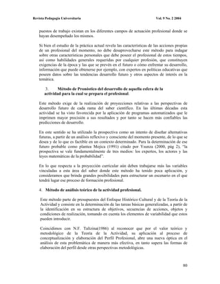 Revista Pedagogía Universitaria                                            Vol. 9 No. 2 2004


    puestos de trabajo existan en los diferentes campos de actuación profesional donde se
    hayan desempeñado los mismos.

    Si bien el estudio de la práctica actual revela las características de las acciones propias
    de un profesional del momento, no debe desaprovecharse este método para indagar
    sobre otras características personales que debe poseer el profesional de estos tiempos,
    así como habilidades generales requeridas por cualquier profesión, que constituyen
    exigencias de la época y las que se prevén en el futuro o cómo enfrentar su desarrollo,
    información que puede obtenerse por ejemplo, con expertos en políticas educativas que
    poseen datos sobre las tendencias desarrollo futuro y otros aspectos de interés en la
    temática.

        3.     Método de Pronóstico del desarrollo de aquella esfera de la
       actividad para la cual se prepara el profesional.

    Este método exige de la realización de proyecciones relativas a las perspectivas de
    desarrollo futuro de cada rama del saber científico. En las últimas décadas esta
    actividad se ha visto favorecida por la aplicación de programas automatizados que le
    imprimen mayor precisión a sus resultados y por tanto se hacen más confiables las
    predicciones de desarrollo.

    En este sentido se ha utilizado la prospectiva como un intento de diseñar alternativas
    futuras, a partir de un análisis reflexivo y consciente del momento presente, de lo que se
    desea y de lo que es factible en un contexto determinado. Para la determinación de ese
    futuro probable como plantea Mojica (1991) citado por Ysunza (2000, pág 2), “la
    prospectiva se vale fundamentalmente de tres medios: los expertos, los actores y las
    leyes matemáticas de la probabilidad”.

    En lo que respecta a la proyección curricular aún deben trabajarse más las variables
    vinculadas a esta área del saber donde este método ha tenido poca aplicación, y
    consideramos que brinda grandes posibilidades para estructurar un escenario en el que
    tendrá lugar ese proceso de formación profesional.

    4. Método de análisis teórico de la actividad profesional.

    Este método parte de presupuestos del Enfoque Histórico Cultural y de la Teoría de la
    Actividad y consiste en la determinación de las tareas básicas generalizadas, a partir de
    la identificación en su estructura de objetivos, secuencias de acciones, objetos y
    condiciones de realización, tomando en cuenta los elementos de variabilidad que estos
    pueden introducir.

    Coincidimos con N.F. Talízina(1986) al reconocer que por el valor teórico y
    metodológico de la Teoría de la Actividad, su aplicación al proceso de
    conceptualización y elaboración del Perfil Profesional, abre una nueva óptica en el
    análisis de esta problemática de manera más efectiva, en tanto supera las formas de
    elaboración del perfil desde otras perspectivas metodológicas.



                                                                                               80
 