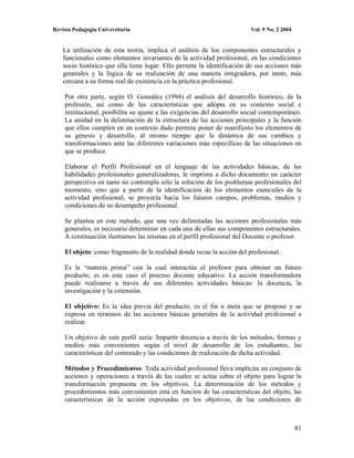 Revista Pedagogía Universitaria                                          Vol. 9 No. 2 2004


    La utilización de esta teoría, implica el análisis de los componentes estructurales y
    funcionales como elementos invariantes de la actividad profesional, en las condiciones
    socio histórico que ella tiene lugar. Ello permite la identificación de sus acciones más
    generales y la lógica de su realización de una manera integradora, por tanto, más
    cercana a su forma real de existencia en la práctica profesional.

    Por otra parte, según O. González (1994) el análisis del desarrollo histórico, de la
    profesión, así como de las características que adopta en su contexto social e
    institucional, posibilita su ajuste a las exigencias del desarrollo social contemporáneo.
    La unidad en la delimitación de la estructura de las acciones principales y la función
    que ellos cumplen en un contexto dado permite poner de manifiesto los elementos de
    su génesis y desarrollo, al mismo tiempo que la dinámica de sus cambios y
    transformaciones ante las diferentes variaciones más específicas de las situaciones en
    que se produce.

    Elaborar el Perfil Profesional en el lenguaje de las actividades básicas, de las
    habilidades profesionales generalizadoras, le imprime a dicho documento un carácter
    perspectivo en tanto no contempla sólo la solución de los problemas profesionales del
    momento, sino que a partir de la identificación de los elementos esenciales de la
    actividad profesional, se proyecta hacia los futuros campos, problemas, medios y
    condiciones de su desempeño profesional.

    Se plantea en este método, que una vez delimitadas las acciones profesionales más
    generales, es necesario determinar en cada una de ellas sus componentes estructurales.
    A continuación ilustramos las mismas en el perfil profesional del Docente o profesor.

    El objeto: como fragmento de la realidad donde recae la acción del profesional.

    Es la “materia prima” con la cual interactúa el profesor para obtener un futuro
    producto, es en este caso el proceso docente educativo. La acción transformadora
    puede realizarse a través de sus diferentes actividades básicas: la docencia, la
    investigación y la extensión.

    El objetivo: Es la idea previa del producto, es el fin o meta que se propone y se
    expresa en términos de las acciones básicas generales de la actividad profesional a
    realizar.

    Un objetivo de este perfil sería: Impartir docencia a través de los métodos, formas y
    medios más convenientes según el nivel de desarrollo de los estudiantes, las
    características del contenido y las condiciones de realización de dicha actividad.

    Métodos y Procedimientos: Toda actividad profesional lleva implícita un conjunto de
    acciones y operaciones a través de las cuales se actúa sobre el objeto para lograr la
    transformación propuesta en los objetivos. La determinación de los métodos y
    procedimientos más convenientes está en función de las características del objeto, las
    características de la acción expresadas en los objetivos, de las condiciones de



                                                                                             81
 