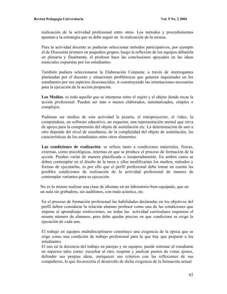 Revista Pedagogía Universitaria                                         Vol. 9 No. 2 2004


    realización de la actividad profesional entre otros. Los métodos y procedimientos
    apuntan a la estrategia que se debe seguir en la realización de la misma.

    Para la actividad docente se pudieran seleccionar métodos participativos, por ejemplo
    el de Discusión primero en pequeños grupos, luego la reflexión de los equipos debatirla
    en plenaria y finalmente, el profesor hace las conclusiones apoyados en las ideas
    esenciales expuestas por los estudiantes.

    También pudiera seleccionarse la Elaboración Conjunta: a través de interrogantes
    planteadas por el docente y situaciones problémicas que generen inquietudes en los
    estudiantes por sus aspectos desconocidos, ir construyendo las orientaciones necesarias
    para la ejecución de la acción propuesta.

    Los Medios: es todo aquello que se interpone entre el sujeto y el objeto donde recae la
    acción profesional. Pueden ser más o menos elaborados, automatizados, simples o
    complejos.

    Pudieran ser medios de esta actividad la pizarra, el retroproyector, el vídeo, la
    computadora, un software educativo, un esquema, una representación mental que sirva
    de apoyo para la comprensión del objeto de asimilación etc. La determinación de uno u
    otro depende del nivel de enseñanza, de la complejidad del objeto de asimilación, las
    características de los estudiantes entre otros elementos.

    Las condiciones de realización: se refiere tanto a condiciones materiales, físicas,
    externas, como psicológicas, internas en que se produce el proceso de formación de la
    acción. Pueden variar de manera planificada o inesperadamente. En ambos casos se
    deben contemplar en el diseño de la tarea y ellas modificarían los medios, métodos y
    formas de ejecutarlas, es por ello que el perfil profesional debe tomar en cuenta las
    posibles condiciones de realización de la actividad profesional de manera de
    contemplar variantes para su ejecución.

    No es lo mismo realizar una clase de idiomas en un laboratorio bien equipado, que en
    un aula sin grabadora, sin audífonos, con mala acústica, etc.

    En el proceso de formación profesional las habilidades declaradas en los objetivos del
    perfil deben considerar la relación alumno profesor como una de las condiciones que
    impone al aprendizaje restricciones, no todas las actividad curriculares requieren el
    mismo número de alumnos, pero debe quedar preciso en que condicione se exige la
    ejecución de cada una.

    El trabajo en equipos multidisciplinario constituye una exigencia de la época que se
    erige como una condición de trabajo profesional para la que hay que preparar a los
    estudiantes.
    El uso en la docencia del trabajo en parejas y en equipos, puede entrenar al estudiante
    en aspectos tales como: escuchar al otro, respetar y analizar puntos de vistas ajenos,
    defender sus propias ideas, enriquecer sus criterios con las reflexiones de sus
    compañeros, lo que favorecería el desarrollo de dicha exigencia de la formación actual.


                                                                                            82
 