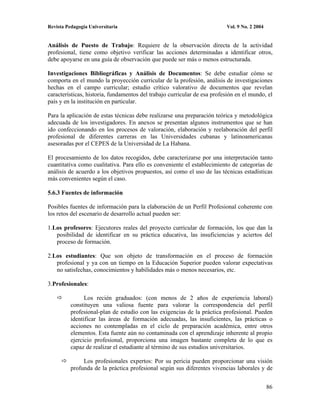 Revista Pedagogía Universitaria                                           Vol. 9 No. 2 2004


Análisis de Puesto de Trabajo: Requiere de la observación directa de la actividad
profesional, tiene como objetivo verificar las acciones determinadas a identificar otros,
debe apoyarse en una guía de observación que puede ser más o menos estructurada.

Investigaciones Bibliográficas y Análisis de Documentos: Se debe estudiar cómo se
comporta en el mundo la proyección curricular de la profesión, análisis de investigaciones
hechas en el campo curricular; estudio crítico valorativo de documentos que revelan
características, historia, fundamentos del trabajo curricular de esa profesión en el mundo, el
país y en la institución en particular.

Para la aplicación de estas técnicas debe realizarse una preparación teórica y metodológica
adecuada de los investigadores. En anexos se presentan algunos instrumentos que se han
ido confeccionando en los procesos de valoración, elaboración y reelaboración del perfil
profesional de diferentes carreras en las Universidades cubanas y latinoamericanas
asesoradas por el CEPES de la Universidad de La Habana.

El procesamiento de los datos recogidos, debe caracterizarse por una interpretación tanto
cuantitativa como cualitativa. Para ello es conveniente el establecimiento de categorías de
análisis de acuerdo a los objetivos propuestos, así como el uso de las técnicas estadísticas
más convenientes según el caso.

5.6.3 Fuentes de información

Posibles fuentes de información para la elaboración de un Perfil Profesional coherente con
los retos del escenario de desarrollo actual pueden ser:

1.Los profesores: Ejecutores reales del proyecto curricular de formación, los que dan la
   posibilidad de identificar en su práctica educativa, las insuficiencias y aciertos del
   proceso de formación.

2.Los estudiantes: Que son objeto de transformación en el proceso de formación
   profesional y ya con un tiempo en la Educación Superior pueden valorar expectativas
   no satisfechas, conocimientos y habilidades más o menos necesarios, etc.

3.Profesionales:

                Los recién graduados: (con menos de 2 años de experiencia laboral)
          constituyen una valiosa fuente para valorar la correspondencia del perfil
          profesional-plan de estudio con las exigencias de la práctica profesional. Pueden
          identificar las áreas de formación adecuadas, las insuficientes, las prácticas o
          acciones no contempladas en el ciclo de preparación académica, entre otros
          elementos. Esta fuente aún no contaminada con el aprendizaje inherente al propio
          ejercicio profesional, proporciona una imagen bastante completa de lo que es
          capaz de realizar el estudiante al término de sus estudios universitarios.

               Los profesionales expertos: Por su pericia pueden proporcionar una visión
          profunda de la práctica profesional según sus diferentes vivencias laborales y de


                                                                                              86
 