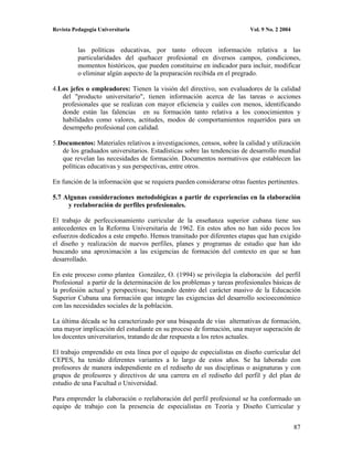 Revista Pedagogía Universitaria                                          Vol. 9 No. 2 2004


          las políticas educativas, por tanto ofrecen información relativa a las
          particularidades del quehacer profesional en diversos campos, condiciones,
          momentos históricos, que pueden constituirse en indicador para incluir, modificar
          o eliminar algún aspecto de la preparación recibida en el pregrado.

4.Los jefes o empleadores: Tienen la visión del directivo, son evaluadores de la calidad
   del "producto universitario", tienen información acerca de las tareas o acciones
   profesionales que se realizan con mayor eficiencia y cuáles con menos, identificando
   donde están las falencias en su formación tanto relativa a los conocimientos y
   habilidades como valores, actitudes, modos de comportamientos requeridos para un
   desempeño profesional con calidad.

5.Documentos: Materiales relativos a investigaciones, censos, sobre la calidad y utilización
   de los graduados universitarios. Estadísticas sobre las tendencias de desarrollo mundial
   que revelan las necesidades de formación. Documentos normativos que establecen las
   políticas educativas y sus perspectivas, entre otros.

En función de la información que se requiera pueden considerarse otras fuentes pertinentes.

5.7 Algunas consideraciones metodológicas a partir de experiencias en la elaboración
     y reelaboración de perfiles profesionales.

El trabajo de perfeccionamiento curricular de la enseñanza superior cubana tiene sus
antecedentes en la Reforma Universitaria de 1962. En estos años no han sido pocos los
esfuerzos dedicados a este empeño. Hemos transitado por diferentes etapas que han exigido
el diseño y realización de nuevos perfiles, planes y programas de estudio que han ido
buscando una aproximación a las exigencias de formación del contexto en que se han
desarrollado.

En este proceso como plantea González, O. (1994) se privilegia la elaboración del perfil
Profesional a partir de la determinación de los problemas y tareas profesionales básicas de
la profesión actual y perspectivas; buscando dentro del carácter masivo de la Educación
Superior Cubana una formación que integre las exigencias del desarrollo socioeconómico
con las necesidades sociales de la población.

La última década se ha caracterizado por una búsqueda de vías alternativas de formación,
una mayor implicación del estudiante en su proceso de formación, una mayor superación de
los docentes universitarios, tratando de dar respuesta a los retos actuales.

El trabajo emprendido en esta línea por el equipo de especialistas en diseño curricular del
CEPES, ha tenido diferentes variantes a lo largo de estos años. Se ha laborado con
profesores de manera independiente en el rediseño de sus disciplinas o asignaturas y con
grupos de profesores y directivos de una carrera en el rediseño del perfil y del plan de
estudio de una Facultad o Universidad.

Para emprender la elaboración o reelaboración del perfil profesional se ha conformado un
equipo de trabajo con la presencia de especialistas en Teoría y Diseño Curricular y


                                                                                             87
 
