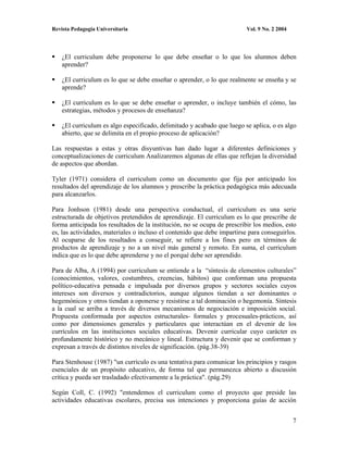 Revista Pedagogía Universitaria                                           Vol. 9 No. 2 2004




    ¿El curriculum debe proponerse lo que debe enseñar o lo que los alumnos deben
    aprender?

    ¿El curriculum es lo que se debe enseñar o aprender, o lo que realmente se enseña y se
    aprende?

    ¿El curriculum es lo que se debe enseñar o aprender, o incluye también el cómo, las
    estrategias, métodos y procesos de enseñanza?

    ¿El curriculum es algo especificado, delimitado y acabado que luego se aplica, o es algo
    abierto, que se delimita en el propio proceso de aplicación?

Las respuestas a estas y otras disyuntivas han dado lugar a diferentes definiciones y
conceptualizaciones de curriculum Analizaremos algunas de ellas que reflejan la diversidad
de aspectos que abordan.

Tyler (1971) considera el curriculum como un documento que fija por anticipado los
resultados del aprendizaje de los alumnos y prescribe la práctica pedagógica más adecuada
para alcanzarlos.

Para Jonhson (1981) desde una perspectiva conductual, el curriculum es una serie
estructurada de objetivos pretendidos de aprendizaje. El curriculum es lo que prescribe de
forma anticipada los resultados de la institución, no se ocupa de prescribir los medios, esto
es, las actividades, materiales o incluso el contenido que debe impartirse para conseguirlos.
Al ocuparse de los resultados a conseguir, se refiere a los fines pero en términos de
productos de aprendizaje y no a un nivel más general y remoto. En suma, el curriculum
indica que es lo que debe aprenderse y no el porqué debe ser aprendido.

Para de Alba, A (1994) por curriculum se entiende a la “síntesis de elementos culturales”
(conocimientos, valores, costumbres, creencias, hábitos) que conforman una propuesta
político-educativa pensada e impulsada por diversos grupos y sectores sociales cuyos
intereses son diversos y contradictorios, aunque algunos tiendan a ser dominantes o
hegemónicos y otros tiendan a oponerse y resistirse a tal dominación o hegemonía. Síntesis
a la cual se arriba a través de diversos mecanismos de negociación e imposición social.
Propuesta conformada por aspectos estructurales- formales y procesuales-prácticos, así
como por dimensiones generales y particulares que interactúan en el devenir de los
currículos en las instituciones sociales educativas. Devenir curricular cuyo carácter es
profundamente histórico y no mecánico y lineal. Estructura y devenir que se conforman y
expresan a través de distintos niveles de significación. (pág.38-39)

Para Stenhouse (1987) "un currículo es una tentativa para comunicar los principios y rasgos
esenciales de un propósito educativo, de forma tal que permanezca abierto a discusión
crítica y pueda ser trasladado efectivamente a la práctica". (pág.29)

Según Coll, C. (1992) "entendemos el curriculum como el proyecto que preside las
actividades educativas escolares, precisa sus intenciones y proporciona guías de acción


                                                                                              7
 