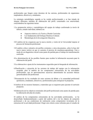 Revista Pedagogía Universitaria                                           Vol. 9 No. 2 2004


profesionales que fungen como docentes de las carreras, profesionales de organismos
empleadores, directivos y estudiantes.

La estrategia metodológica seguida se ha venido perfeccionando y se han tratado de
integrar diferentes métodos de elaboración del perfil, comentados con anterioridad,
concretándose las siguientes tareas:

1.La preparación teórica y metodológica del equipo de trabajo conformado (a través de
   talleres, estudio individual, debates) en:

                Aspectos relativos a la Teoría y Diseño Curricular.
                Los fundamentos del Enfoque Histórico Cultural.
                Metodología de la Investigación Educativa.

2.El análisis de las exigencias que la nueva misión y visión de la Universidad impone al
    proceso de formación profesional.

3.El análisis crítico valorativo de perfiles existentes y otros documentos, sobre la base del
   nuevo marco teórico en que se sustenta el proceso de enseñanza-aprendizaje. Esto a
   modo de un diagnóstico inicial como punto de partida para el trabajo de transformación
   curricular.

4.La determinación de las posibles fuentes para recabar la información necesaria para la
   elaboración del perfil.

5.La elaboración o ajuste de los instrumentos requeridos para la búsqueda de información.

6.Planificación y ejecución de las sesiones de trabajo del equipo con la información
    acopiada, para el análisis de los componentes estructurales de las actividades
    profesionales, que en aproximaciones sucesivas determinarán las acciones básicas
    generalizadoras del profesional.

7.Presentación de los resultados de estas sesiones de debate a la comunidad profesional
    (profesores, estudiantes, directivos y profesionales) para enriquecer la propuesta.

8.Análisis de los recursos humanos y materiales que se requieren para ejecutar el currículo
   propuesto.

9.Elaboración de los objetivos terminales del perfil profesional como punto de partida para
   la elaboración del plan de estudio.

El análisis de los componentes estructurales de las actividades profesionales, se ha
desarrollado fundamentalmente a partir del análisis del o de los objetos de actuación
profesional y de sus condiciones de realización como componentes invariantes de la
estructura de la actividad profesional. Elegir este criterio como referente para el estudio de




                                                                                              88
 