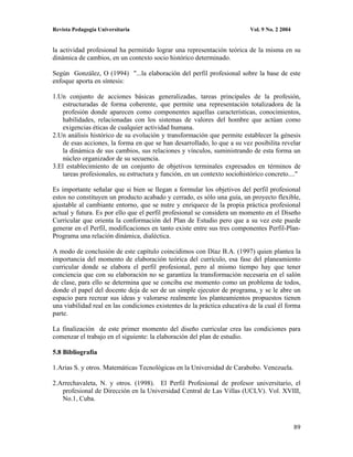 Revista Pedagogía Universitaria                                           Vol. 9 No. 2 2004


la actividad profesional ha permitido lograr una representación teórica de la misma en su
dinámica de cambios, en un contexto socio histórico determinado.

Según González, O (1994) "...la elaboración del perfil profesional sobre la base de este
enfoque aporta en síntesis:

1.Un conjunto de acciones básicas generalizadas, tareas principales de la profesión,
   estructuradas de forma coherente, que permite una representación totalizadora de la
    profesión donde aparecen como componentes aquellas características, conocimientos,
    habilidades, relacionadas con los sistemas de valores del hombre que actúan como
    exigencias éticas de cualquier actividad humana.
2.Un análisis histórico de su evolución y transformación que permite establecer la génesis
    de esas acciones, la forma en que se han desarrollado, lo que a su vez posibilita revelar
    la dinámica de sus cambios, sus relaciones y vínculos, suministrando de esta forma un
    núcleo organizador de su secuencia.
3.El establecimiento de un conjunto de objetivos terminales expresados en términos de
    tareas profesionales, su estructura y función, en un contexto sociohistórico concreto...."

Es importante señalar que si bien se llegan a formular los objetivos del perfil profesional
estos no constituyen un producto acabado y cerrado, es sólo una guía, un proyecto flexible,
ajustable al cambiante entorno, que se nutre y enriquece de la propia práctica profesional
actual y futura. Es por ello que el perfil profesional se considera un momento en el Diseño
Curricular que orienta la conformación del Plan de Estudio pero que a su vez este puede
generar en el Perfil, modificaciones en tanto existe entre sus tres componentes Perfil-Plan-
Programa una relación dinámica, dialéctica.

A modo de conclusión de este capítulo coincidimos con Díaz B.A. (1997) quien plantea la
importancia del momento de elaboración teórica del currículo, esa fase del planeamiento
curricular donde se elabora el perfil profesional, pero al mismo tiempo hay que tener
conciencia que con su elaboración no se garantiza la transformación necesaria en el salón
de clase, para ello se determina que se conciba ese momento como un problema de todos,
donde el papel del docente deja de ser de un simple ejecutor de programa, y se le abre un
espacio para recrear sus ideas y valorarse realmente los planteamientos propuestos tienen
una viabilidad real en las condiciones existentes de la práctica educativa de la cual él forma
parte.

La finalización de este primer momento del diseño curricular crea las condiciones para
comenzar el trabajo en el siguiente: la elaboración del plan de estudio.

5.8 Bibliografía

1.Arias S. y otros. Matemáticas Tecnológicas en la Universidad de Carabobo. Venezuela.

2.Arrechavaleta, N. y otros. (1998). El Perfil Profesional de profesor universitario, el
   profesional de Dirección en la Universidad Central de Las Villas (UCLV). Vol. XVIII,
   No.1, Cuba.



                                                                                              89
 
