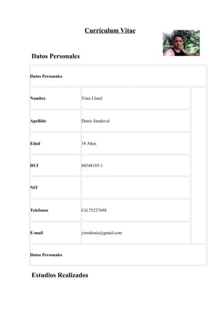 Curriculum Vitae


Datos Personales

Datos Personales



Nombre             Yimi Llanil




Apellido           Donis Sandoval




Edad               18 Años



DUI                04548185-1



NIT




Telefonos          Cel.75227688




E-mail             yimidonis@gmail.com



Datos Personales



Estudios Realizados
 