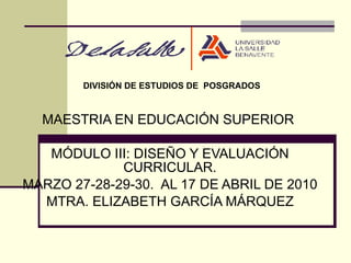 MAESTRIA EN EDUCACIÓN SUPERIOR  MÓDULO III: DISEÑO Y EVALUACIÓN CURRICULAR. MARZO 27-28-29-30.  AL 17 DE ABRIL DE 2010 MTRA. ELIZABETH GARCÍA MÁRQUEZ DIVISIÓN DE ESTUDIOS DE  POSGRADOS 