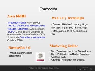 -  Graduado Social.  Vigo. (1990).  -  Técnico Superior de Prevención de  Riesgos  Laborales . (Agosto 2009) -  LOPD.  Curso de Ley Orgánica de Protección de Datos (Octubre 2007) - Cursos de  Contaplus y Nóminaplus  (Octubre 2006)  Web 2.0 / Tecnología Formación 2.0 - Moodle (aprendiendo actualmente) Area RRHH Marketing Online - Seo (Posicionamiento en Buscadores) - Sem (Publicidad en Redes Sociales) - Analítica Web - Adwords (Publicidad en Google) - Desde 1996 diseño webs y blogs con tecnología Html, Php y Mysql - Manejo más de 30 herramientas 2.0 Formación   Roberto González Fontenla Controles << >> Salir 