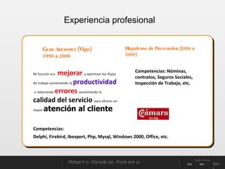 Experiencia profesional  Geas Asesores (Vigo)  1990 a 2006 Mi función era  mejorar  y optimizar los flujos de trabajo aumentando la  productividad   y reduciendo   errores   aumentando la  calidad del servicio   para ofrecer un mayor  atención al cliente   Competencias:  Delphi, Firebird, Ibexpert, Php, Mysql, Windows 2000, Office, etc. Hispalense de Prevención (2006 a 2009)  Competencias: Nóminas, contratos, Seguros Sociales, Inspección de Trabajo, etc. Roberto González Fontenla Controles << >> Salir 