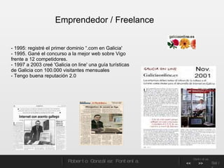 - 1995: registré el primer dominio “.com en Galicia'  - 1995. Gané el concurso a la mejor web sobre Vigo frente a 12 competidores. - 1997 a 2003 creé 'Galicia on line' una guía turísticas de Galicia con 100.000 visitantes mensuales - Tengo buena reputación 2.0 Emprendedor / Freelance Roberto González Fontenla Controles << >> Salir 
