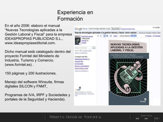 En el año 2006: elaboro el manual “Nuevas Tecnologías aplicadas a la Gestión Laboral y Fiscal” para la empresa IDEASPROPIAS PUBLICIDAD S.L., www.ideaspropiaseditorial.com.  Dicho manual está catalogado dentro del proyecto Forintel del Ministerio de Industria, Turismo y Comercio. (www.forintel.es) .  150 páginas y 200 ilustraciones. Manejo del software Winsuite, firmas digitales SILCON y FNMT,  Programas de IVA, IRPF y Sociedades y portales de la Seguridad y Hacienda). Experiencia en Formación Roberto González Fontenla Controles << >> Salir 