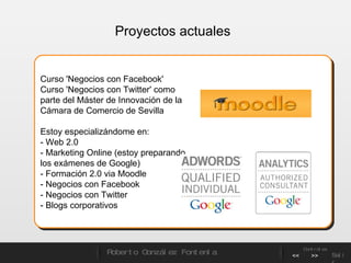 Proyectos actuales Curso 'Negocios con Facebook' Curso 'Negocios con Twitter' como parte del Máster de Innovación de la Cámara de Comercio de Sevilla Estoy especializándome en: - Web 2.0  - Marketing Online (estoy preparando los exámenes de Google) - Formación 2.0 via Moodle - Negocios con Facebook - Negocios con Twitter - Blogs corporativos Roberto González Fontenla Controles << >> Salir 