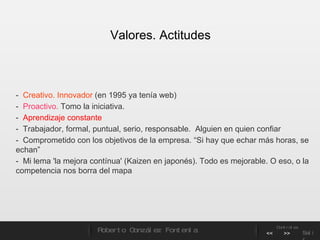 -  Creativo. Innovador  (en 1995 ya tenía web)  -  Proactivo.  Tomo la iniciativa. -  Aprendizaje constante  -  Trabajador, formal, puntual, serio, responsable.  Alguien en quien confiar  -  Comprometido con los objetivos de la empresa. “Si hay que echar más horas, se echan”  -  Mi lema 'la mejora contínua' (Kaizen en japonés). Todo es mejorable. O eso, o la competencia nos borra del mapa Valores. Actitudes Roberto González Fontenla Controles << >> Salir 