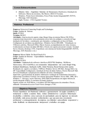  (Buenos Aires - Argentina) Sistemas de Manutenção e Hardwares e Instalação de
Softwares. Micros my inventory, My Micros e RES 5.0 Versions.
 Windows, Word, Excel, Informática, Power Point, Gestão Integrada(ERP,TOTVS,
Microsiga, SAP,Dynamics.
 Inglês Técnico - CNA Espanhol Técnico.
Empresa:Netwerver Connecting People and Technologies
Cargo: Analista de Sistema.
Inicio: 07/2014
Termino:08/2015
Atividades:Atueina área de suporte a lojas Burger King em sistema Micros EM ,POS,e
responsável por desenvolver novas promoções novos itens de cardápios e correções de bugs
instalação de Servidores coordenação por chamados e configuração em base de Dados
Configuração de servidores nas plataformas (Windows Server 2003,2008. Virtualização no
VMware),antivírus, Microsoft Office, Micros System, acompanhamento de visitas técnicas,
Conhecimento em banco de dados MS SQL e Oracle com suporte presencial e remoto: Terminal
Server, Remote, Desktop e VNC, Experiência com sistemas de Gestão Integrada(ERP,TOTVS,
Microsiga, SAP,Dynamics e etc.)
Empresa:Micros Fidelio Do Brasil Oracle S/A
Cargo: Analista de Sistemas – Especialidades Implantação.
Inicio: 07/2011
Termino:02/2014
Atividades: Implantação de software e interfaces (RES3700, Simphony, MyMicros,
MyInventory, EM, FrontOffice); em restaurantes independentes tais como Burger King,
Outback Steakhouse, Starbucks Coffe , Hotel Pestana, Resort Kenoa entre outros
Realização em suporte a servidores, VMWare,Windows Server, MS SQL, Storage Dell e /ou
HP. Especialidade Configuração e instalação de base de dados (Sybase, Oracle,Microsoft SQL
Server);Virtualização e preparação de ambientes de testes e homologação;
Supervisão e gerenciamento de projetos elaboração e realização de treinamentos Gerencial e
Operacional. Excelência Vivência com sistema operacional Windows Server 2003, 2008, XP e
Windows 7. (Serviços: Active Directory, DNS,DHCP)experiência com algum Sistema de
Gestão integrada (ERPs). E com banco de dados (Sybase)
Suporte remoto em POS Micros e servidores HP Dell impressoras de comandas e Fiscais ,
utilizando ferramenta de acesso Team Viewer ,Bomgar e VNC.
Possuo experiência em Hardwares softwares e gerenciamento de equipe consultoria e
treinamento a cliente e usuários finais, rotinas administrativas e projetos Alimentação
de planilhas e relatórios estou à procura de oportunidade para me ingressar no mercado
de trabalho onde possa encontrar conhecimentos que seja para meu crescimento
profissional e consequentemente da empresa, sou dinâmico autoconfiante responsável e
tenho facilidade no relacionamento interpessoal e trabalhos em equipe.
Objetivos Pessoais
Cursos Extracurriculares
Ensino Superior
Histórico Profissional
 