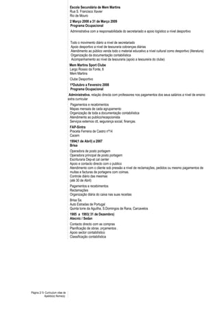 Escola Secundária de Mem Martins
Rua S. Francisco Xavier
Rio de Mouro
2 Março 2008 a 31 de Março 2009
Programa Ocupacional
Administrativa com a responsabilidade do secretariado e apoio logístico a nível desportivo
Todo o movimento diário a nível de secretariado
Apoio desportivo a nível de tesouraria cobranças diárias
Atendimento ao público venda todo o material educativo a nível cultural como desportivo (literatura)
Organização da documentação contabilística
Acompanhamento ao nível da tesouraria (apoio a tesoureira do clube)
Mem Martins Sport Clube
Largo Rossio da Fonte, 6
Mem Martins
Clube Desportivo
1ºOutubro a Fevereiro 2008
Programa Ocupacional
Administrativa, relação directa com professores nos pagamentos dos seus salários a nível de ensino
extra curricular
Pagamentos e recebimentos
Mapas mensais de cada agrupamento
Organização de toda a documentação contabilística
Atendimento ao publico/recepcionista
Serviços externos ctt, segurança social, finanças.
FAP-Sintra
Praceta Ferreira de Castro nº14
Cacem
1994(1 de Abril) a 2007
Brisa
Operadora de posto portagem
Operadora principal de posto portagem
Escrituraria Dep-at cal center
Apoio e contacto directo com o publico
Atendimento com o cliente sob pressão a nível de reclamações, pedidos ou mesmo pagamentos de
multas e facturas de portagens com coimas.
Controle diário das mesmas
(até 30 de Abril)
Pagamentos e recebimentos
Reclamações
Organização diária do caixa nas suas receitas
Brisa Sa.
Auto Estradas de Portugal
Quinta torre da Aguilha, S.Domingos de Rana, Carcavelos
1985 a 1993( 31 de Dezembro)
Atecnic / Sedan
Contacto directo com as compras
Planificação de obras ,orçamentos .
Apoio sector contabilístico
Classificação contabilística
Página 2/ 5- Curriculum vitae de
Apelido(s) Nome(s)
 