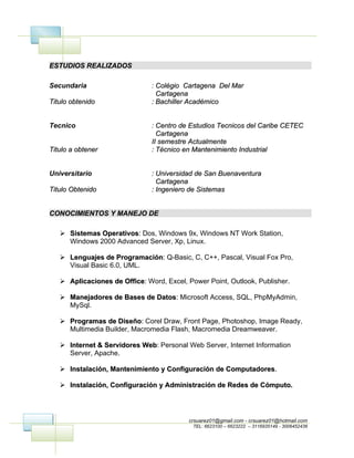 ESTUDIOS REALIZADOS

Secundaria                     : Colégio Cartagena Del Mar
                                 Cartagena
Titulo obtenido                : Bachiller Académico


Tecnico                        : Centro de Estudios Tecnicos del Caribe CETEC
                                 Cartagena
                               II semestre Actualmente
Titulo a obtener               : Técnico en Mantenimiento Industrial


Universitario                  : Universidad de San Buenaventura
                                 Cartagena
Titulo Obtenido                : Ingeniero de Sistemas


CONOCIMIENTOS Y MANEJO DE

    Sistemas Operativos: Dos, Windows 9x, Windows NT Work Station,
              Operativos:
     Windows 2000 Advanced Server, Xp, Linux.

    Lenguajes de Programación: Q-Basic, C, C++, Pascal, Visual Fox Pro,
                    Programación:
     Visual Basic 6.0, UML.

    Aplicaciones de Office: Word, Excel, Power Point, Outlook, Publisher.
                     Office:

    Manejadores de Bases de Datos: Microsoft Access, SQL, PhpMyAdmin,
                             Datos:
     MySql.

    Programas de Diseño: Corel Draw, Front Page, Photoshop, Image Ready,
                    Diseño:
     Multimedia Builder, Macromedia Flash, Macromedia Dreamweaver.

    Internet & Servidores Web: Personal Web Server, Internet Information
                           Web:
     Server, Apache.

    Instalación, Mantenimiento y Configuración de Computadores.
                                                   Computadores.

    Instalación, Configuración y Administración de Redes de Cómputo.




                                          crsuarez01@gmail.com - crsuarez01@hotmail.com
                                            TEL: 6623100 – 6623222 – 3116935149 - 3006452436
 
