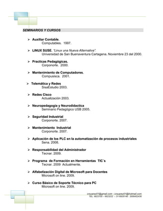 SEMINARIOS Y CURSOS

   Auxiliar Contable.
             Contable.
           Computables. 1997.

   LINUX SUSE. “Linux una Nueva Alternativa”.
          SUSE.
         Universidad de San Buenaventura Cartagena. Noviembre 23 del 2000.

   Practicas Pedagógicas.
          Corponorte. 2000.

   Mantenimiento de Computadores.
                     Computadores.
         Compusisca. 2001.

  Telemática y Redes
         SisaEstudio 2003.

   Redes Cisco
         Actualización 2003.

   Neuropedagogia y Neurodidactica
         Seminario Pedagógico USB 2005.

   Seguridad Industrial
         Corponorte. 2007.

   Mantenimiento Industrial
         Corponorte. 2007.

   Aplicación de los PLC en la automatización de procesos industriales
          Sena. 2008.

   Responsabilidad del Administrador
         Tecnar. 2009.

   Programa de Formación en Herramientas TIC´s
          Tecnar. 2009 Actualmente.

   Alfabetización Digital de Microsoft para Docentes
          Microsoft on line. 2009.

   Curso Básico de Soporte Técnico para PC
         Microsoft on line. 2009.

                                        crsuarez01@gmail.com - crsuarez01@hotmail.com
                                         TEL: 6623100 – 6623222 – 3116935149 - 3006452436
 