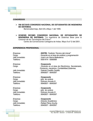CONGRESOS

    VIII OCTAVO CONGRESO NACIONAL DE ESTUDIANTES DE INGENIERIA
     DE SISTEMAS.
           Barrancabermeja, Abril 29 a Mayo 1 del 1999.


    XCNESIS DECIMO CONGRESO NACIONAL DE ESTUDIANTES DE
     INGENIERIA DE SISTEMAS. “La Ingeniería de Sistemas Base para la
     Creación de las Tecnologías del Futuro”.
           Centro de Convenciones Cartagena de Indias. Mayo 8 al 12 del 2001.


EXPERIENCIA PROFESIONAL

Empresa                      : INSTEL “Instituto Técnico del Litoral”
Cargo                        : Docente en el área de análisis y programación
Jefe Inmediato               : José Luis Sierra Ballesteros
Teléfono                     : 6561414 - 6566888

Empresa                      : Corponorte
Cargo                        : Docente en el área de Electrónica, Secretariado,
                             Comercio, mecánica, Contabilidad,Sistemas.
Jefe Inmediato               : Gabriel Castillo Castillo
Teléfono                     : 6640657 - 6645597

Empresa                      : Corponorte
Cargo                        : jefe de cartera
Jefe Inmediato               : Edinson Acosta H.
Teléfono                     : 6640657 - 6645597

Empresa                      : Corponorte
Cargo                        : jefe de cartera
Jefe Inmediato               : Edinson Acosta H.
Teléfono                     : 6640657 - 6645597

Empresa                      : Corponorte
Cargo                        : Director Académico
Jefe Inmediato               : Rafael Pérez Acuña.
Teléfono                     : 6640657 - 6645597


                                        crsuarez01@gmail.com - crsuarez01@hotmail.com
                                          TEL: 6623100 – 6623222 – 3116935149 - 3006452436
 