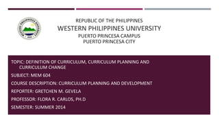 REPUBLIC OF THE PHILIPPINES
WESTERN PHILIPPINES UNIVERSITY
PUERTO PRINCESA CAMPUS
PUERTO PRINCESA CITY
TOPIC: DEFINITION OF CURRICULUM, CURRICULUM PLANNING AND
CURRICULUM CHANGE
SUBJECT: MEM 604
COURSE DESCRIPTION: CURRICULUM PLANNING AND DEVELOPMENT
REPORTER: GRETCHEN M. GEVELA
PROFESSOR: FLORA R. CARLOS, PH.D
SEMESTER: SUMMER 2014
 