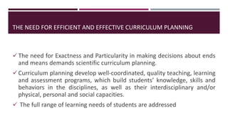 THE NEED FOR EFFICIENT AND EFFECTIVE CURRICULUM PLANNING
The need for Exactness and Particularity in making decisions about ends
and means demands scientific curriculum planning.
Curriculum planning develop well-coordinated, quality teaching, learning
and assessment programs, which build students’ knowledge, skills and
behaviors in the disciplines, as well as their interdisciplinary and/or
physical, personal and social capacities.
 The full range of learning needs of students are addressed
 