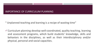 IMPORTANCE OF CURRICULUM PLANNING
“ Unplanned teaching and learning is a recipe of wasting time”
Curriculum planning develop well-coordinated, quality teaching, learning
and assessment programs, which build students’ knowledge, skills and
behaviors in the disciplines, as well as their interdisciplinary and/or
physical, personal and social capacities.
 
