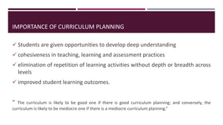  Students are given opportunities to develop deep understanding
 cohesiveness in teaching, learning and assessment practices
 elimination of repetition of learning activities without depth or breadth across
levels
 improved student learning outcomes.
“ The curriculum is likely to be good one if there is good curriculum planning; and conversely, the
curriculum is likely to be mediocre one if there is a mediocre curriculum planning.”
IMPORTANCE OF CURRICULUM PLANNING
 