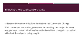 Difference between Curriculum Innovation and Curriculum Change
With curriculum innovation, you would be teaching the subject in a new
way, perhaps connected with other activities while a change in curriculum
will affect the subjects being taught.
INNOVATION AND CURRICULUM CHANGE
 