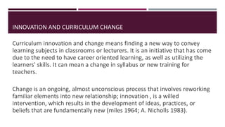 INNOVATION AND CURRICULUM CHANGE
Curriculum innovation and change means finding a new way to convey
learning subjects in classrooms or lecturers. It is an initiative that has come
due to the need to have career oriented learning, as well as utilizing the
learners' skills. It can mean a change in syllabus or new training for
teachers.
Change is an ongoing, almost unconscious process that involves reworking
familiar elements into new relationship; innovation , is a willed
intervention, which results in the development of ideas, practices, or
beliefs that are fundamentally new (miles 1964; A. Nicholls 1983).
 