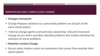 Changes Immanent
 Change Propose solutions to a perceived problem are all part of the
same social system.
 Internal change agents and promotes ownership .Induced immanent
change occurs when outsiders identify problems but insiders develop the
solutions to these problems
Selective contact change
 Occurs when insiders select an innovation that comes from outside their
social system.
INNOVATION AND CURRICULUM CHANGE
 