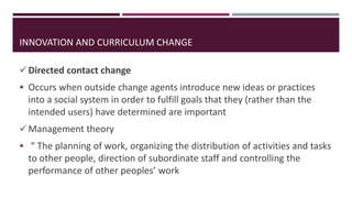 Directed contact change
 Occurs when outside change agents introduce new ideas or practices
into a social system in order to fulfill goals that they (rather than the
intended users) have determined are important
Management theory
 “ The planning of work, organizing the distribution of activities and tasks
to other people, direction of subordinate staff and controlling the
performance of other peoples’ work
INNOVATION AND CURRICULUM CHANGE
 