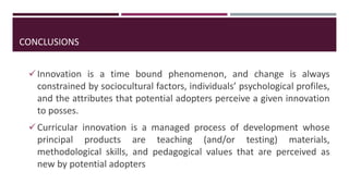 CONCLUSIONS
Innovation is a time bound phenomenon, and change is always
constrained by sociocultural factors, individuals’ psychological profiles,
and the attributes that potential adopters perceive a given innovation
to posses.
Curricular innovation is a managed process of development whose
principal products are teaching (and/or testing) materials,
methodological skills, and pedagogical values that are perceived as
new by potential adopters
 