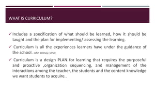 Includes a specification of what should be learned, how it should be
taught and the plan for implementing/ assessing the learning.
 Curriculum is all the experiences learners have under the guidance of
the school. John Delnay (1959)
 Curriculum is a design PLAN for learning that requires the purposeful
and proactive ,organization sequencing, and management of the
interactions among the teacher, the students and the content knowledge
we want students to acquire..
WHAT IS CURRICULUM?
 